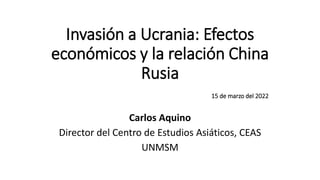 Invasión a Ucrania: Efectos
económicos y la relación China
Rusia
15 de marzo del 2022
Carlos Aquino
Director del Centro de Estudios Asiáticos, CEAS
UNMSM
 