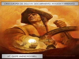 CRISIS EUROPEA DEL SIGLO XV, DESCUBRIMIENTO, INVASION Y VIRREINATO
LIC. QUISPE JIMENEZ ROOSBELL
 