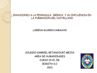 INVASIONES A LA PENINSULA IBERICA Y SU INFLUENCIA EN
           LA FORMACION DEL CASTELLANO




             LORENA GUARIN CAMACHO




        COLEGIO GABRIEL BETANCOURT MEJIA
              AREA DE HUMANIDADES
                 CURSO 10-01 JM.
                   BOGOTA D.C
                      2013
 