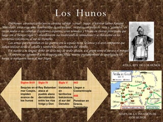 Los Hunos Podríamos  caracterizarlos por su carácter salvaje  y cruel . Según  el escritor latino Amiano Marcenillo, estos eran unos hombrecillos de tez oscuras,  vestidos con pieles de  rata y “clavados” en cierto modos a sus caballos. Excelentes arqueros , eran nómadas y Vivian en chozas principales que luego con el tiempo (siglo V)  abandonaron sus tradiciones de nomadismo y se instalaron en los territorios volcánicos, al sur de Danubio.   Las armas que empleaban en las guerras era la espada recta, la lanza y el arco compuesto que solían utilizar desde el caballo y también la contribución del  estribo.   En cuanto a su lengua  debió ser de la raíz de uralo-altaico, a el grupo como el turco o el mongol   Su imperio no sobrevivió a su desaparición (Atila, muerto probablemente de apoplejía) y los hunos se replegaron hacia el mar Negro. ATILA, REY DE LOS HUNOS MAPA DE LA INVASION DE LOS HUNOS Siglos III-IV Sequías en el mar Caspio, impiden avance de los hunos Siglo IV Rey Balamber ataca al pueblo alano derrotándolo entre los ríos Volga y Don Siglo V Instalados en territorios balcánicos, al sur del Danubio 443 Llegan a Costantinopla 448 Penetran en Grecia, Termópilas 