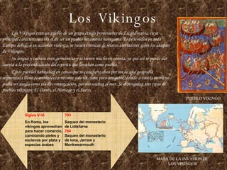 Los Vikingos Los Vikingos eran un pueblo de un grupo étnico proveniente de Escandinavia, cuya principal característica era el de ser un pueblo netamente navegante. Eran temidos en toda Europa debido a su accionar violento, se tienen crónicas de relatos aterradores sobre los ataques de Vikingos. Su lengua y cultura eran germánicas y se tienen mucho en cuenta, ya que así se puede dar cuenta a la profundización del espíritu que llevaban como pueblo. Estos pueblos habitaban en zonas que se caracterizaban por ser de una geografía segmentada llena de animales carnívoros y de un clima poco amigable, debido a esto la tierra no podía ser usada como vía de comunicación, por eso usaban el mar. Se distinguían tres tipos de pueblos vikingos: El Danés, el Noruego y el Sueco. PUEBLO VIKINGO MAPA DE LA INVASION DE LOS VIKINGOS 793 Saqueo del monasterio de Lidisfarne 794 Saqueo del monasterio de Iona, Jarrow y Monkwearmouth Siglos V-VI En Roma, los vikingos aprovechan para hacer comercio, cambiando pieles y esclavos por plata y especias árabes 