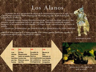 Los Alanos La primera vez en la que aparecen los alanos en los textos históricos nacen en el  siglo I a.C, por el autor griego, Estrabón. Vestían ornamentos de oro, ya que eran ricos, ya que se dedicaban principalmente al comercio. El historiador romano Amiano Marcelino sostiene que “casi todos los alanos  son altos y bien parecidos , de pelo normalmente rubio y de ojos muy fieros. Tiridates los consideraba antiguos masagetos. Se les considera una tribu nómadas  y de lengua  irania , especializados en la crianza de caballos   Muchos son  los historiadores  que tratan de describir de alguna forma a los Alanos, nombrados  tambien de otras formas, pero, a rasgos generales, se les conoció como un pueblo que  atacaba con frecuencia em imperio parto y las provincias  romanas  SOLDADO ALANO MAPA DE LA INVASION DE LOS ALANOS 370 Los alanos son barridos por los hunos 406 El Rey Respendial salva la batalla contra los francos cerca del Rin 409 Invaden la Península Ibérica, principalmente en Lusitania y Cartaginense 418 Muere el Rey Attaces en una batalla contra los visigodos 