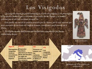 Los Visigodos Los visigodos fueron un pueblo instalado en el norte de Germania y son provenientes de los pueblos bárbaros que se ubicaban en las orillas del río Dnieper y su nombre proviene por ser del lado occidente de aquel río. Este pueblo era uno de los pueblos atacados por los Hunos, por lo cual tuvieron que estar asentados en territorio del Imperio Romano, conviviendo pacíficamente en la Dacia. Su religión era una modificación del cristianismo, esto provoco que fuesen considerados herejes. JOYA VISIGODA DOMINIO DE ITALIA POR LOS VISIGODOS Siglo III Ostrogodos y visigodos hicieron excursiones contra el Imperio 270-273 Emperador Aureliano abandona la Dacia, Norte del Danubio, un siglo sin problemas contra los romanos 376 Los visigodos se rebelan contra Roma 332 Firmaron un tratado con los romanos, traduciendo la Biblia al gotico 