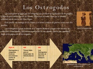 Los Ostrogodos Los Ostrogodos al igual que los Visigodos son producto de la división de los pueblos Godos después del ataque de los Hunos. Ellos eran un vasto reino que se ubicaba alrededor de las tierras del Mar Negro. Este pueblo era enemiga de los Hunos y se tienen crónicas de guerras entre estos dos pueblos. Los Ostrogodos logran asentarse en el Imperio Romano aunque eran victimas de constantes hostilidades y alejamientos por parte de este ultimo, asunto que cambiaria luego de la migración de los visigodos. ARO OSTROGODO DOMINIO DE ITALIA POR LOS VISIGODOS 488 Toman Italia para el Emperador de Oriente Zenón I Siglo III Ostrogodos y visigodos hicieron excursiones contra el Imperio 489 Los Ostrogodos derrotan al reino de Odoacro 