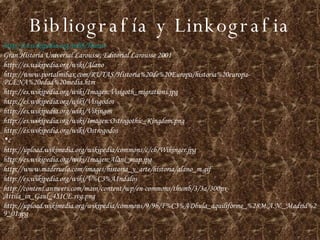 Bibliografía y Linkografia http :// es.wikipedia.org / wiki /Hunos Gran Historia Universal Larousse, Editorial Larousse 2001 http://es.wikipedia.org/wiki/Alano http://www.portalmibax.com/RUTAS/Historia%20de%20Europa/historia%20europa-PLENA%20edad%20media.htm http://es.wikipedia.org/wiki/Imagen:Visigoth_migrations.jpg http://es.wikipedia.org/wiki/Visigodos http://es.wikipedia.org/wiki/Vikingos http://es.wikipedia.org/wiki/Imagen:Ostrogothic_Kingdom.png http://es.wikipedia.org/wiki/Ostrogodos c http://upload.wikimedia.org/wikipedia/commons/c/cb/Wikinger.jpg http://es.wikipedia.org/wiki/Imagen:Alani_map.jpg http://www.maderuelo.com/images/historia_y_arte/historia/alano_m.gif http://es.wikipedia.org/wiki/V%C3%A1ndalos http://content.answers.com/main/content/wp/en-commons/thumb/3/3a/300px-Attila_in_Gaul_451CE.svg.png http://upload.wikimedia.org/wikipedia/commons/9/9b/F%C3%ADbula_aquiliforme_%28M.A.N._Madrid%29_01.jpg 