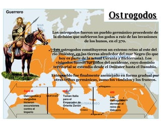 Ostrogodos Los ostrogodos fueron un pueblo germánico procedente de la división que sufrieron los godos a raíz de las invasiones de los hunos, en el 370. Los ostrogodos constituyeron un extenso reino al este del río Dniéster, en las tierras alrededor del mar Negro (lo que hoy es parte de la actual Ucrania y Bielorrusia). Los visigodos fueron los godos del occidente, cuyo dominio territorial se extendía desde el Dniéster hasta el Danubio. Este pueblo fue finalmente asemejado en forma gradual por otras tribus germánicas, como los vándalos y los francos. Siglo III Ostrogodos y visigodos hicieron excursiones contra el Imperio 488 Toman Italia para el Emperador de Oriente Zenón I 489 Los Ostrogodos derrotan al reino de Odoacro Guerrero 