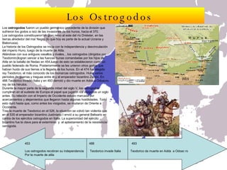 Los  ostrogodos  fueron un pueblo germánico procedente de la división que sufrieron los godos a raíz de las invasiones de los hunos, hacia el 370. Los ostrogodos constituyeron un gran reino al este del río Dniéster, en las tierras alrededor del mar Negro (lo que hoy es parte de la actual Ucrania y Bielorrusia).  La historia de los Ostrogodos se inicia con la independencia y desvinculación  del imperio Huno, luego de la muerte de Atila.  Aliándose con sus antiguos vasallos y rivales, , los ostrogodos (dirigidos por Teodomiro)logran vencer a las fuerzas hunas comandadas por los hijos de Atila en la batalla de Nedao en 454,luego de esto se establecieron como un pueblo federado de Roma. Posteriormente se les unieron otros godos que habían huido de sus tierras a la llegada de los hunos. En el 474 fue elegido rey Teodorico, el más conocido de los monarcas ostrogodos. Hubo varios períodos de guerras y treguas entre él y el emperador bizantino Zenón. En 488 Teodorico invadió Italia y en 493 derrotó y dio muerte en Adda a Odoacro, rey de los hérulos. Durante la mayor parte de la segunda mitad del siglo V, los ostrogodos cumplirán en el sudeste de Europa el papel que jugaron los visigodos un siglo antes. Su relación con el Imperio de Occidente estuvo marcada por acercamientos y alejamientos que llegaron hasta algunas hostilidades. Todo esto duró hasta que, como antes los visigodos, se mudaron de Oriente a Occidente.  Tras la muerte de Teodorico en el 526, la situación se volvió tan violenta que en el 535 el emperador bizantino Justiniano I envió a su general Belisario en contra de los ejércitos ostrogodos en Italia. La superioridad del ejército bizantino fue la clave para el exterminio  y  el aplastamiento de la resistencia ostrogoda.  Los Ostrogodos 453  488  493 Los ostrogodos recobran su independencia  Teodorico invade Italia  Teodorico da muerte en Adda  a Odoac ro Por la muerte de atila 