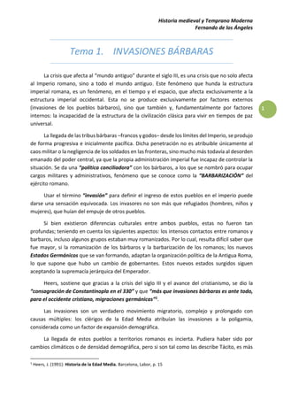 Historia medieval y Temprano Moderna
Fernando de los Ángeles
1
Tema 1. INVASIONES BÁRBARAS
La crisis que afecta al “mundo antiguo” durante el siglo III, es una crisis que no solo afecta
al Imperio romano, sino a todo el mundo antiguo. Este fenómeno que hunda la estructura
imperial romana, es un fenómeno, en el tiempo y el espacio, que afecta exclusivamente a la
estructura imperial occidental. Esta no se produce exclusivamente por factores externos
(invasiones de los pueblos bárbaros), sino que también y, fundamentalmente por factores
internos: la incapacidad de la estructura de la civilización clásica para vivir en tiempos de paz
universal.
La llegada de las tribus bárbaras –francos y godos– desde los límites del Imperio, se produjo
de forma progresiva e inicialmente pacífica. Dicha penetración no es atribuible únicamente al
caos militar o la negligencia de los soldados en las fronteras, sino mucho más todavía al desorden
emanado del poder central, ya que la propia administración imperial fue incapaz de controlar la
situación. Se da una “política conciliadora” con los bárbaros, a los que se nombró para ocupar
cargos militares y administrativos, fenómeno que se conoce como la “BARBARIZACIÓN” del
ejército romano.
Usar el término “invasión” para definir el ingreso de estos pueblos en el imperio puede
darse una sensación equivocada. Los invasores no son más que refugiados (hombres, niños y
mujeres), que huían del empuje de otros pueblos.
Si bien existieron diferencias culturales entre ambos pueblos, estas no fueron tan
profundas; teniendo en cuenta los siguientes aspectos: los intensos contactos entre romanos y
barbaros, incluso algunos grupos estaban muy romanizados. Por lo cual, resulta difícil saber que
fue mayor, si la romanización de los bárbaros y la barbarización de los romanos; los nuevos
Estados Germánicos que se van formando, adaptan la organización política de la Antigua Roma,
lo que supone que hubo un cambio de gobernantes. Estos nuevos estados surgidos siguen
aceptando la supremacía jerárquica del Emperador.
Heers, sostiene que gracias a la crisis del siglo III y el avance del cristianismo, se dio la
“consagración de Constantinopla en el 330” y que “más que invasiones bárbaras es ante todo,
para el occidente cristiano, migraciones germánicas”1.
Las invasiones son un verdadero movimiento migratorio, complejo y prolongado con
causas múltiples: los clérigos de la Edad Media atribuían las invasiones a la poligamia,
considerada como un factor de expansión demográfica.
La llegada de estos pueblos a territorios romanos es incierta. Pudiera haber sido por
cambios climáticos o de densidad demográfica, pero si son tal como las describe Tácito, es más
1
Heers, J. (1991): Historia de la Edad Media. Barcelona, Labor, p. 15
 