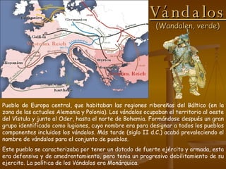 Vándalos (Wandalen, verde) Pueblo de Europa central, que habitaban las regiones ribereñas del Báltico (en la zona de las actuales Alemania y Polonia). Los vándalos ocupaban el territorio al oeste del Vístula y junto al Oder, hasta el norte de Bohemia. Formándose después un gran grupo identificado como lugiones, cuyo nombre era para designar a todos los pueblos componentes incluidos los vándalos. Más tarde (siglo II d.C.) acabó prevaleciendo el nombre de vándalos para el conjunto de pueblos. Este pueblo se caracterizaba por tener un dotado de fuerte ejército y armada, esta era defensiva y de amedrentamiento, pero tenia un progresivo debilitamiento de su ejercito. La política de los Vándalos era Monárquica. 