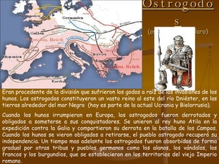 Ostrogodos (ostgoten, café claro) Eran procedente de la división que sufrieron los godos a raíz de las invasiones de los hunos. Los ostrogodos constituyeron un vasto reino al este del río Dniéster, en las tierras alrededor del mar Negro  (hoy es parte de la actual Ucrania y Bielorrusia).  Cuando los hunos irrumpieron en Europa, los ostrogodos fueron derrotados y obligados a someterse a sus conquistadores. Se unieron al rey huno Atila en la expedición contra la Galia y compartieron su derrota en la batalla de los Campos. Cuando los hunos se vieron obligados a retirarse, el pueblo ostrogodo recuperó su independencia. Un tiempo mas adelante los ostrogodos fueron absorbidos de forma gradual por otras tribus y pueblos germanos como los alanos, los vándalos, los francos y los burgundios, que se establecieron en los territorios del viejo Imperio romano. 