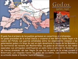 Godos   (goten, rojo) El godo fue el primero de los pueblos germanos en convertirse al cristianismo.  los godos procedían de la actual Suecia y cruzaron el mar Báltico hasta llegar a la cuenca del Fístula. Las guerras entabladas entre los emperadores romanos y los gobernantes godos a lo largo de casi un siglo devastaron la región de los Balcanes y los territorios del noreste del Mediterráneo. los godos se dividieron en dos ramas separadas. Los ostrogodos constituyeron un vasto reino al este del río Dniéster, en las tierras alrededor del mar Negro (lo que hoy es parte de la actual Ucrania y Bielorrusia). Los visigodos fueron los godos del occidente, cuyo dominio territorial se extendía desde el Dniéster hasta el Danubio. 