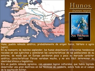 Hunos   (hunnen, negro) Huno, pueblo nómada asiático, probablemente de origen turco, tártaro o ugrio (ugro), En su momento de máximo esplendor, los hunos absorbieron diferentes tendencias raciales en sus ejércitos y asimilaron las características de las poblaciones de su entorno, de modo que en Europa perdieron poco a poco su marcado carácter asiático; características físicas variaban mucho, y no era fácil determinar su identidad étnica o lingüística. Era un pueblo nómada agresivo, con escasos logros culturales, que había logrado desarrollar una gran destreza en las técnicas de combate, sobre todo en el campo de la equitación militar. 