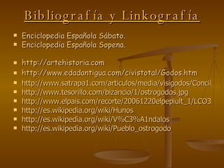 Bibliografía y Linkografía Enciclopedia Española Sábato. Enciclopedia Española Sopena. http://artehistoria.com http://www.edadantigua.com/civistotal/Godos.htm http://www.satrapa1.com/articulos/media/visigodos/ConcilToledIIIrecaredo.jpg http://www.tesorillo.com/bizancio/1/ostrogodos.jpg http://www.elpais.com/recorte/20061220elpepiult_1/LCO340/Ies/Estatuas_reyes_godos.jpg http://es.wikipedia.org/wiki/Hunos http://es.wikipedia.org/wiki/V%C3%A1ndalos http://es.wikipedia.org/wiki/Pueblo_ostrogodo 