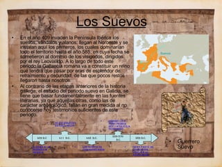 Los Suevos En el año 409 invaden la Península Ibérica los suevos, vándalos y alanos; llegan al Noroeste y se instalan aquí los primeros, los cuales dominarían todo el territorio hasta el año 585, en cuya fecha se sometieron al dominio de los visigodos, dirigidos por el rey Leovixildo. A lo largo de todo este periodo la Gallaecia romana va a constituir un reino que tendrá que pasar por eras de esplendor de retraimiento y oscuridad, de las que pocos restos llegaron hasta nosotros. Al contrario de las etapas anteriores de la historia gallega, el estudio del periodo suevo en Galicia, se tiene que basar fundamentalmente en las fuentes literarias, ya que aquellas otras, como las de carácter arqueológico, fallan en gran medida al no conocerse hoy testimonios suficientes de este periodo. Guerrero Suevo Suevos 409  d.c 411   d.c. 448  d.c. 559-570 d.C. 589  D.C. Llegan a la Península ibérica Se establecen en gallaecia Los suevos se cristianizaron Isidoro  cita como primer rey católico a  Teodomiro Gran parte de los suevos vuelven al  arrianismo 