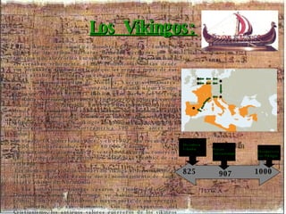 Los Vikingos: Los vikingos, que significa "hombres del norte", fueron la última de las tribus bárbaras llamadas germanas por los romanos que aterrorizó Europa. Procedían de Escandinavia y atravesaban velozmente el mar asolando las costas desde sus "drakkars" (llamadas así porque las proas y popas de sus naves estaban adornadas con cabezas de dragón). Los vikingos procedían de Noruega, Suecia y Dinamarca. Ellos y sus descendientes controlaron durante algún tiempo la mayor parte de la costa Báltica, gran parte del interior de Rusia, Normandía (Francia), Inglaterra, Sicilia, el sur de Italia y parte de Palestina. En el 825 descubrieron Islandia, donde se asentaron en el 875 (aunque ya estaba habitada por monjes irlandeses). Colonizaron Groenlandia en el 985. Algunos creen que los vikingos llegaron al nuevo mundo y exploraron parte de Norteamérica 500 años antes que Colón.  En el siglo IX gobernaban Kiev; y en el 907, una escuadra de 2.000 embarcaciones y 80.000 hombres atacó Constantinopla, aceptando el ventajoso acuerdo comercial que el emperador bizantino les ofreció a cambio de su retirada.  Las incursiones y de la conversión vikinga al cristianismo en el año 911, el rey de Francia dio el nombramiento de duque al jefe vikingo de Normandía.  Las incursiones vikingas cesaron a finales del siglo X. Dinamarca, Suecia y Noruega se habían convertido en reinos, y los reyes dedicaron la mayor parte de sus energías al gobierno de sus dominios. Con la expansión del Cristianismo, los antiguos valores guerreros de los vikingos se debilitaron hasta desaparecer. 825 Descubren Islandia 907 Atacan  Constantinopla 1000 Desaparecen Los Vikingos 