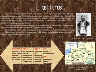 Los Hunos Podríamos  caracterizarlos por su carácter salvaje  y cruel . Según  el escritor latino Amiano Marcenillo, estos eran unos hombrecillos de tez oscuras,  vestidos con pieles de  rata y “clavados” en cierto modos a sus caballos. Excelentes arqueros , eran nómadas y Vivian en chozas principales que luego con el tiempo (siglo V)  abandonaron sus tradiciones de nomadismo y se instalaron en los territorios volcánicos, al sur de Danubio.   Las armas que empleaban en las guerras era la espada recta, la lanza y el arco compuesto que solían utilizar desde el caballo y también la contribución del  estribo.   En cuanto a su lengua  debió ser de la raíz de uralo-altaico, a el grupo como el turco o el mongol   Su imperio no sobrevivió a su desaparición (Atila, muerto probablemente de apoplejía) y los hunos se replegaron hacia el mar Negro. ATILA, REY DE LOS HUNOS MAPA DE LA INVASION DE LOS HUNOS Siglos III-IV Sequías en el mar Caspio, impiden avance de los hunos Siglo IV Rey Balamber ataca al pueblo alano derrotándolo entre los ríos Volga y Don Siglo V Instalados en territorios balcánicos, al sur del Danubio 443 Llegan a Costantinopla 448 Penetran en Grecia, Termópilas 