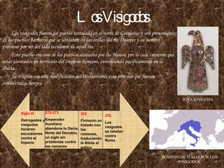 Los Visigodos Los visigodos fueron un pueblo instalado en el norte de Germania y son provenientes de los pueblos bárbaros que se ubicaban en las orillas del río Dnieper y su nombre proviene por ser del lado occidente de aquel río. Este pueblo era uno de los pueblos atacados por los Hunos, por lo cual tuvieron que estar asentados en territorio del Imperio Romano, conviviendo pacíficamente en la Dacia. Su religión era una modificación del cristianismo, esto provoco que fuesen considerados herejes. JOYA VISIGODA DOMINIO DE ITALIA POR LOS VISIGODOS Siglo III Ostrogodos y visigodos hicieron excursiones contra el Imperio 270-273 Emperador Aureliano abandona la Dacia, Norte del Danubio, un siglo sin problemas contra los romanos 376 Los visigodos se rebelan contra Roma 332 Firmaron un tratado con los romanos, traduciendo la Biblia al gotico 