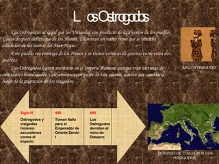 Los Ostrogodos Los Ostrogodos al igual que los Visigodos son producto de la división de los pueblos Godos después del ataque de los Hunos. Ellos eran un vasto reino que se ubicaba alrededor de las tierras del Mar Negro. Este pueblo era enemiga de los Hunos y se tienen crónicas de guerras entre estos dos pueblos. Los Ostrogodos logran asentarse en el Imperio Romano aunque eran victimas de constantes hostilidades y alejamientos por parte de este ultimo, asunto que cambiaria luego de la migración de los visigodos. ARO OSTROGODO DOMINIO DE ITALIA POR LOS VISIGODOS 488 Toman Italia para el Emperador de Oriente Zenón I Siglo III Ostrogodos y visigodos hicieron excursiones contra el Imperio 489 Los Ostrogodos derrotan al reino de Odoacro 