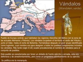 Vándalos (Wandalen, verde) Pueblo de Europa central, que habitaban las regiones ribereñas del Báltico (en la zona de las actuales Alemania y Polonia). Los vándalos ocupaban el territorio al oeste del Vístula y junto al Oder, hasta el norte de Bohemia. Formándose después un gran grupo identificado como lugiones, cuyo nombre era para designar a todos los pueblos componentes incluidos los vándalos. Más tarde (siglo II dC) acabó prevaleciendo el nombre de vándalos para el conjunto de pueblos. Este pueblo se caracterizaba por tener un dotado de fuerte ejército y armada, esta era defensiva y de amedrentamiento, pero tenia un progresivo debilitamiento de su ejercito. Su política era la monarquía. 