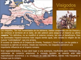 Visigodos (westgoten, café) Los visigodos,  "los mas romanizados de los bárbaros, habían compartido con los francos y los romanos el territorio de la Galia, de ella salieron para asegurar al imperio su último  respiro.“  En definitiva, no se modificó el sistema romano, tan sólo el beneficiario. Para los dominados hispano-romanos todo seguía siendo igual, solo variaba la religión de los nuevos "controladores", que era arriana.  El sucesor de Valente en el Imperio de Oriente, Teodosio I, firmó la paz con los godos e incorporó su ejército al romano. Desde ese momento, los visigodos ejercieron una importante influencia en el Imperio romano. Eran regionalizándolos, lo que dará lugar a una autarquía, insuficiente para mantener los volúmenes de comercio anteriores; la moneda también se resiente ante esta regionalización económica y su circulación es cada vez menor, siendo rnás frecuente el trueque que la compra.  