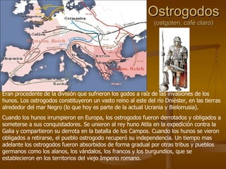 Ostrogodos (ostgoten, café claro) Eran procedente de la división que sufrieron los godos a raíz de las invasiones de los hunos. Los ostrogodos constituyeron un vasto reino al este del río Dniéster, en las tierras alrededor del mar Negro (lo que hoy es parte de la actual Ucrania y Bielorrusia).  Cuando los hunos irrumpieron en Europa, los ostrogodos fueron derrotados y obligados a someterse a sus conquistadores. Se unieron al rey huno Atila en la expedición contra la Galia y compartieron su derrota en la batalla de los Campos. Cuando los hunos se vieron obligados a retirarse, el pueblo ostrogodo recuperó su independencia. Un tiempo mas adelante los ostrogodos fueron absorbidos de forma gradual por otras tribus y pueblos germanos como los alanos, los vándalos, los francos y los burgundios, que se establecieron en los territorios del viejo Imperio romano. 