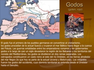 Godos  (goten, rojo) El godo fue el primero de los pueblos germanos en convertirse al cristianismo.  los godos procedían de la actual Suecia y cruzaron el mar Báltico hasta llegar a la cuenca del Fístula. Las guerras entabladas entre los emperadores romanos y los gobernantes godos a lo largo de casi un siglo devastaron la región de los Balcanes y los territorios del noreste del Mediterráneo. los godos se dividieron en dos ramas separadas. Los ostrogodos constituyeron un vasto reino al este del río Dniéster, en las tierras alrededor del mar Negro (lo que hoy es parte de la actual Ucrania y Bielorrusia). Los visigodos fueron los godos del occidente, cuyo dominio territorial se extendía desde el Dniéster hasta el Danubio. 