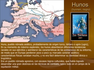 Hunos  (hunnen, negro) Huno, pueblo nómada asiático, probablemente de origen turco, tártaro o ugrio (ugro), En su momento de máximo esplendor, los hunos absorbieron diferentes tendencias raciales en sus ejércitos y asimilaron las características de las poblaciones de su entorno, de modo que en Europa perdieron poco a poco su marcado carácter asiático; características físicas variaban mucho, y no era fácil determinar su identidad étnica o lingüística. Era un pueblo nómada agresivo, con escasos logros culturales, que había logrado desarrollar una gran destreza en las técnicas de combate, sobre todo en el campo de la equitación militar. 