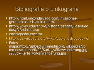 Bibliografía o Linkografía http://html.rincondelvago.com/invasiones-germanicas-e-islamicas.html http://www.educar.org/historia/espana/LosvisigodosyAlAndalus.asp enciclopedia encarta http://es.wikipedia.org/wiki/Pueblo_ostrogodo#Caracter.C3.ADsticas_del_Reino_ostrogodo Fotos mapa:http://upload.wikimedia.org/wikipedia/commons/thumb/0/00/Karte_völkerwanderung.jpg/250px-Karte_völkerwanderung.jpg 