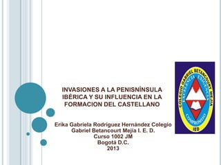 INVASIONES A LA PENISNÍNSULA
  IBÉRICA Y SU INFLUENCIA EN LA
   FORMACION DEL CASTELLANO


Erika Gabriela Rodríguez Hernández Colegio
      Gabriel Betancourt Mejía I. E. D.
               Curso 1002 JM
                Bogotá D.C.
                    2013
 