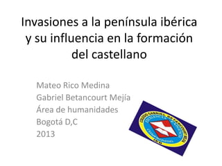 Invasiones a la península ibérica
 y su influencia en la formación
           del castellano

  Mateo Rico Medina
  Gabriel Betancourt Mejía
  Área de humanidades
  Bogotá D,C
  2013
 