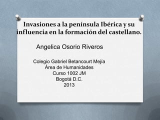 Invasiones a la península Ibérica y su
influencia en la formación del castellano.

      Angelica Osorio Riveros

     Colegio Gabriel Betancourt Mejía
          Área de Humanidades
             Curso 1002 JM
               Bogotá D.C.
                  2013
 