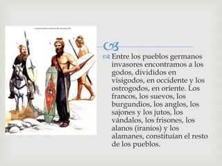  los pueblos germanos
 Entre
 invasores encontramos a los
 godos, divididos en
 visigodos, en occidente y los
 ostrogodos, en oriente. Los
 francos, los suevos, los
 burgundios, los anglos, los
 sajones y los jutos, los
 vándalos, los frisones, los
 alanos (iranios) y los
 alamanes, constituían el resto
 de los pueblos.
 