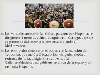 
 Los vándalos arrasaron las Galias, pasaron por Hispania, se
  dirigieron al norte de África, conquistaron Cartago, y desde
  su puerto se dedicaron a la piratería, asolando el
  Mediterráneo.
 Los ostrogodos detentaron el poder, con la asunción de
  Teodorico, que mató a Odoacro. Los visigodos debieron
  retirarse de Italia, dirigiéndose al oeste, a la
  Galia, estableciendo su gobierno en el sur de la región y en
  casi toda Hispania.
 