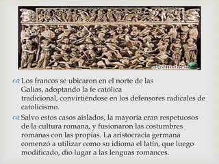 
 Los francos se ubicaron en el norte de las
  Galias, adoptando la fe católica
  tradicional, convirtiéndose en los defensores radicales de
  catolicismo.
 Salvo estos casos aislados, la mayoría eran respetuosos
  de la cultura romana, y fusionaron las costumbres
  romanas con las propias. La aristocracia germana
  comenzó a utilizar como su idioma el latín, que luego
  modificado, dio lugar a las lenguas romances.
 