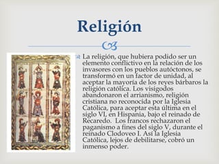 Religión
    
 La religión, que hubiera podido ser un
  elemento conflictivo en la relación de los
  invasores con los pueblos autóctonos, se
  transformó en un factor de unidad, al
  aceptar la mayoría de los reyes bárbaros la
  religión católica. Los visigodos
  abandonaron el arrianismo, religión
  cristiana no reconocida por la Iglesia
  Católica, para aceptar esta última en el
  siglo VI, en Hispania, bajo el reinado de
  Recaredo. Los francos rechazaron el
  paganismo a fines del siglo V, durante el
  reinado Clodoveo I. Así la Iglesia
  Católica, lejos de debilitarse, cobró un
  inmenso poder.
 