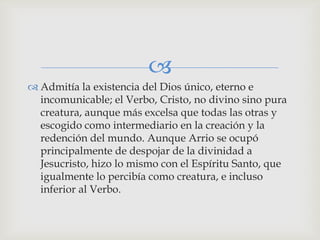 
 Admitía la existencia del Dios único, eterno e
  incomunicable; el Verbo, Cristo, no divino sino pura
  creatura, aunque más excelsa que todas las otras y
  escogido como intermediario en la creación y la
  redención del mundo. Aunque Arrio se ocupó
  principalmente de despojar de la divinidad a
  Jesucristo, hizo lo mismo con el Espíritu Santo, que
  igualmente lo percibía como creatura, e incluso
  inferior al Verbo.
 