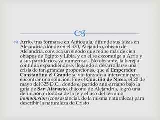 
 Arrio, tras formarse en Antioquía, difunde sus ideas en
  Alejandría, dónde en el 320, Alejandro, obispo de
  Alejandría, convoca un sínodo que reúne más de cien
  obispos de Egipto y Libia, y en el se excomulga a Arrio y
  a sus partidarios, ya numerosos. No obstante, la herejía
  continúa expandiéndose, llegando a desarrollarse una
  crisis de tan grandes proporciones, que el Emperador
  Constantino el Grande se vio forzado a intervenir para
  encontrar una solución. Fue el Concilio de Nicea, el 20 de
  mayo del 325 D.C., donde el partido anti-arriano bajo la
  guía de San Atanasio, diácono de Alejandría, logró una
  definición ortodoxa de la fe y el uso del término
  homoousion (consustancial, de la misma naturaleza) para
  describir la naturaleza de Cristo
 