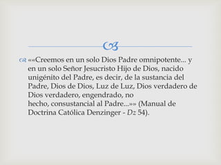 
 ««Creemos en un solo Dios Padre omnipotente... y
  en un solo Señor Jesucristo Hijo de Dios, nacido
  unigénito del Padre, es decir, de la sustancia del
  Padre, Dios de Dios, Luz de Luz, Dios verdadero de
  Dios verdadero, engendrado, no
  hecho, consustancial al Padre...»» (Manual de
  Doctrina Católica Denzinger - Dz 54).
 