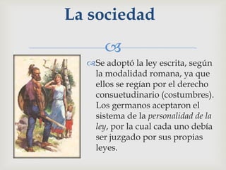 La sociedad
      
  Se adoptó la ley escrita, según
   la modalidad romana, ya que
   ellos se regían por el derecho
   consuetudinario (costumbres).
   Los germanos aceptaron el
   sistema de la personalidad de la
   ley, por la cual cada uno debía
   ser juzgado por sus propias
   leyes.
 