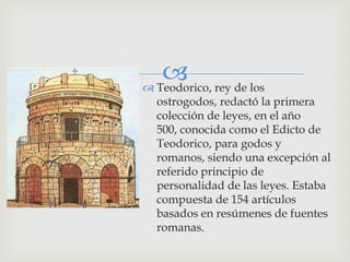  rey de los
 Teodorico,
 ostrogodos, redactó la primera
 colección de leyes, en el año
 500, conocida como el Edicto de
 Teodorico, para godos y
 romanos, siendo una excepción al
 referido principio de
 personalidad de las leyes. Estaba
 compuesta de 154 artículos
 basados en resúmenes de fuentes
 romanas.
 