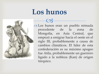 Los hunos
    
 Los hunos eran un pueblo nómada
  procedente     de   la    zona    de
  Mongolia, en Asia Central, que
  empezó a emigrar hacia el oeste en el
  siglo III, probablemente a causa de
  cambios climáticos. El líder de esta
  confederación es su máximo apogeo
  fue Atila, probablemente un guerrero
  ligado a la nobleza (Kan) de origen
  túrquico.
 