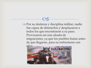 
 Por su destreza y disciplina militar, nadie
  fue capaz de detenerlos y desplazaron a
  todos los que encontraron a su paso.
  Provocaron así una oleada de
  migraciones, ya que los pueblos huían antes
  de que llegaran, para no enfrentarse con
  ellos.
 