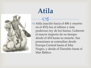 Atila
     
 Atila (nacido hacia el 406 y muerto
  en el 453) fue el último y más
  poderoso rey de los hunos. Gobernó
  el mayor imperio de su tiempo
  desde el 434 hasta su muerte. Sus
  posesiones se extendían desde
  Europa Central hasta el Mar
  Negro, y desde el Danubio hasta el
  Mar Báltico.
 