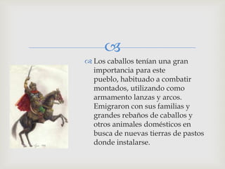 
 Los caballos tenían una gran
  importancia para este
  pueblo, habituado a combatir
  montados, utilizando como
  armamento lanzas y arcos.
  Emigraron con sus familias y
  grandes rebaños de caballos y
  otros animales domésticos en
  busca de nuevas tierras de pastos
  donde instalarse.
 