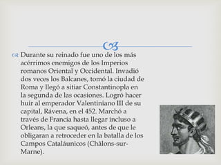  más
 Durante su reinado fue uno de los
  acérrimos enemigos de los Imperios
  romanos Oriental y Occidental. Invadió
  dos veces los Balcanes, tomó la ciudad de
  Roma y llegó a sitiar Constantinopla en
  la segunda de las ocasiones. Logró hacer
  huir al emperador Valentiniano III de su
  capital, Rávena, en el 452. Marchó a
  través de Francia hasta llegar incluso a
  Orleans, la que saqueó, antes de que le
  obligaran a retroceder en la batalla de los
  Campos Cataláunicos (Châlons-sur-
  Marne).
 