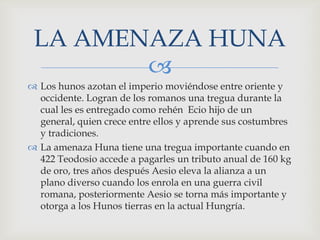LA AMENAZA HUNA
        
 Los hunos azotan el imperio moviéndose entre oriente y
  occidente. Logran de los romanos una tregua durante la
  cual les es entregado como rehén Ecio hijo de un
  general, quien crece entre ellos y aprende sus costumbres
  y tradiciones.
 La amenaza Huna tiene una tregua importante cuando en
  422 Teodosio accede a pagarles un tributo anual de 160 kg
  de oro, tres años después Aesio eleva la alianza a un
  plano diverso cuando los enrola en una guerra civil
  romana, posteriormente Aesio se torna más importante y
  otorga a los Hunos tierras en la actual Hungría.
 