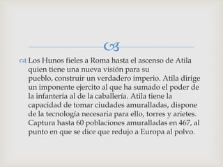 
 Los Hunos fieles a Roma hasta el ascenso de Atila
  quien tiene una nueva visión para su
  pueblo, construir un verdadero imperio. Atila dirige
  un imponente ejercito al que ha sumado el poder de
  la infantería al de la caballería. Atila tiene la
  capacidad de tomar ciudades amuralladas, dispone
  de la tecnología necesaria para ello, torres y arietes.
  Captura hasta 60 poblaciones amuralladas en 467, al
  punto en que se dice que redujo a Europa al polvo.
 