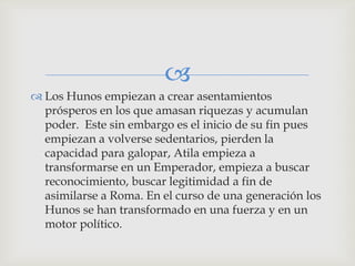 
 Los Hunos empiezan a crear asentamientos
  prósperos en los que amasan riquezas y acumulan
  poder. Este sin embargo es el inicio de su fin pues
  empiezan a volverse sedentarios, pierden la
  capacidad para galopar, Atila empieza a
  transformarse en un Emperador, empieza a buscar
  reconocimiento, buscar legitimidad a fin de
  asimilarse a Roma. En el curso de una generación los
  Hunos se han transformado en una fuerza y en un
  motor político.
 