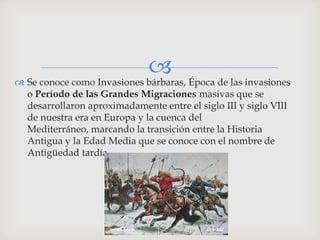  Época de las invasiones
 Se conoce como Invasiones bárbaras,
  o Período de las Grandes Migraciones masivas que se
  desarrollaron aproximadamente entre el siglo III y siglo VIII
  de nuestra era en Europa y la cuenca del
  Mediterráneo, marcando la transición entre la Historia
  Antigua y la Edad Media que se conoce con el nombre de
  Antigüedad tardía.
 