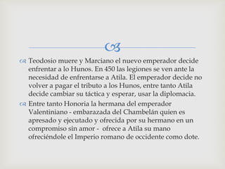 
 Teodosio muere y Marciano el nuevo emperador decide
  enfrentar a lo Hunos. En 450 las legiones se ven ante la
  necesidad de enfrentarse a Atila. El emperador decide no
  volver a pagar el tributo a los Hunos, entre tanto Atila
  decide cambiar su táctica y esperar, usar la diplomacia.
 Entre tanto Honoria la hermana del emperador
  Valentiniano - embarazada del Chambelán quien es
  apresado y ejecutado y ofrecida por su hermano en un
  compromiso sin amor - ofrece a Atila su mano
  ofreciéndole el Imperio romano de occidente como dote.
 